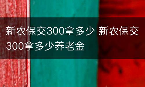 新农保交300拿多少 新农保交300拿多少养老金
