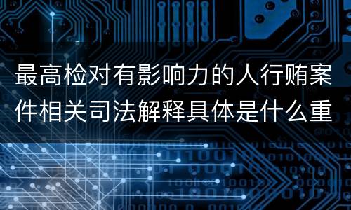 最高检对有影响力的人行贿案件相关司法解释具体是什么重要内容