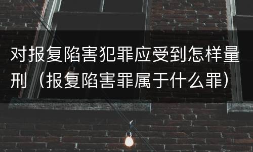 对报复陷害犯罪应受到怎样量刑（报复陷害罪属于什么罪）