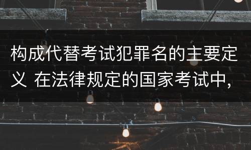 构成代替考试犯罪名的主要定义 在法律规定的国家考试中,哪些行为构成犯罪