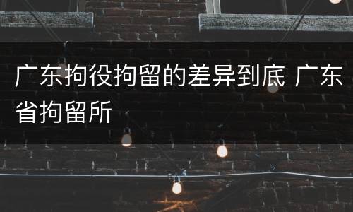 广东拘役拘留的差异到底 广东省拘留所