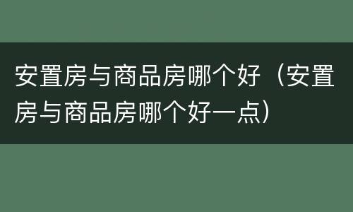 安置房与商品房哪个好（安置房与商品房哪个好一点）