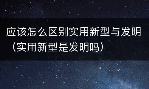 应该怎么区别实用新型与发明（实用新型是发明吗）