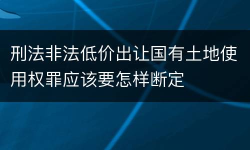 刑法非法低价出让国有土地使用权罪应该要怎样断定