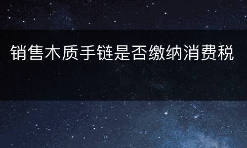 销售木质手链是否缴纳消费税