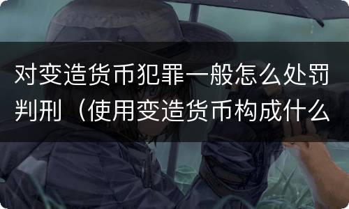 对变造货币犯罪一般怎么处罚判刑（使用变造货币构成什么罪）