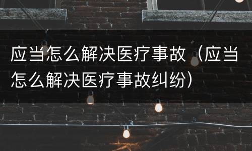 应当怎么解决医疗事故（应当怎么解决医疗事故纠纷）
