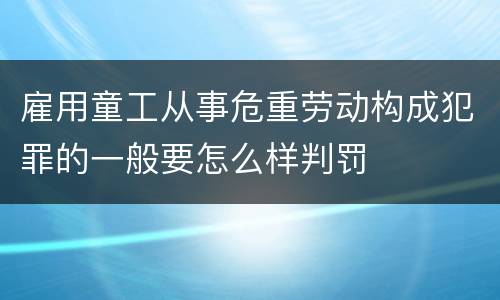 雇用童工从事危重劳动构成犯罪的一般要怎么样判罚