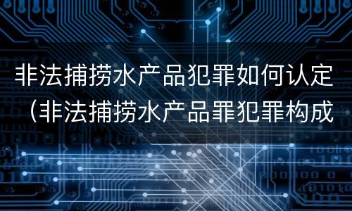 非法捕捞水产品犯罪如何认定（非法捕捞水产品罪犯罪构成）