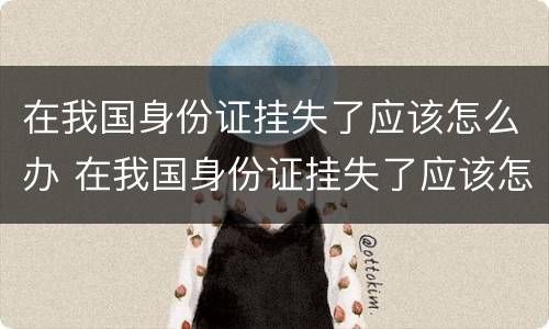 在我国身份证挂失了应该怎么办 在我国身份证挂失了应该怎么办理