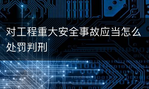 对工程重大安全事故应当怎么处罚判刑