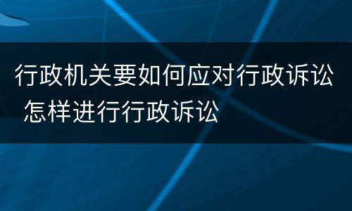 行政机关要如何应对行政诉讼 怎样进行行政诉讼
