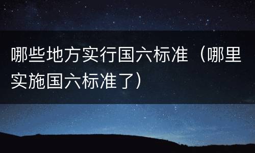 哪些地方实行国六标准（哪里实施国六标准了）