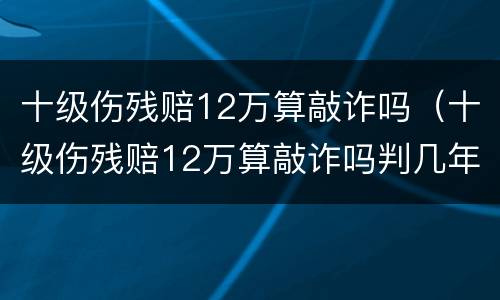 十级伤残赔12万算敲诈吗（十级伤残赔12万算敲诈吗判几年）