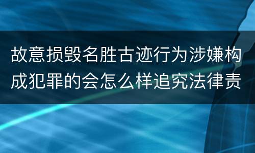 故意损毁名胜古迹行为涉嫌构成犯罪的会怎么样追究法律责任