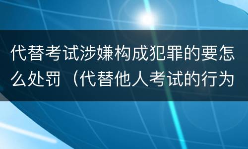 代替考试涉嫌构成犯罪的要怎么处罚(代替他人考试的行为构成什么罪)