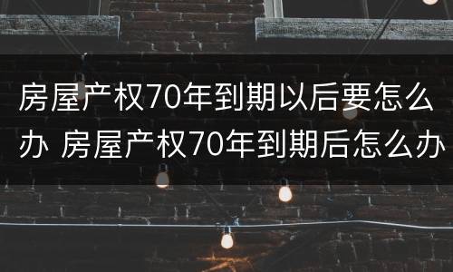 房屋产权70年到期以后要怎么办 房屋产权70年到期后怎么办?