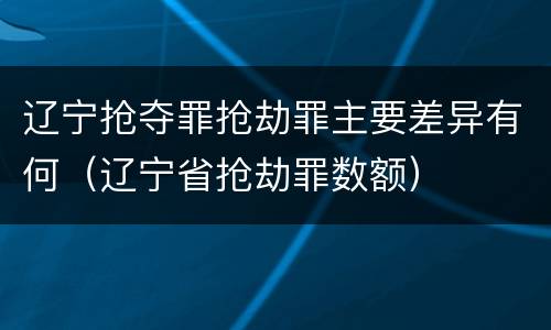 辽宁抢夺罪抢劫罪主要差异有何（辽宁省抢劫罪数额）