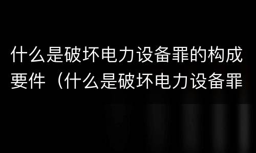 什么是破坏电力设备罪的构成要件（什么是破坏电力设备罪的构成要件罪名）