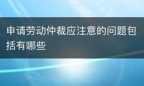 申请劳动仲裁应注意的问题包括有哪些