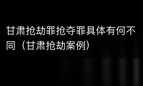 甘肃抢劫罪抢夺罪具体有何不同（甘肃抢劫案例）