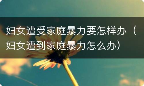 妇女遭受家庭暴力要怎样办（妇女遭到家庭暴力怎么办）