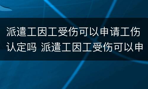 派遣工因工受伤可以申请工伤认定吗 派遣工因工受伤可以申请工伤认定吗知乎