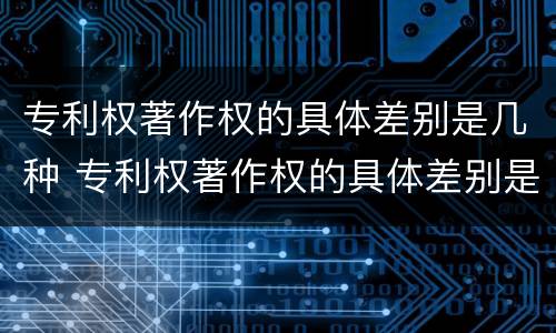 专利权著作权的具体差别是几种 专利权著作权的具体差别是几种类型