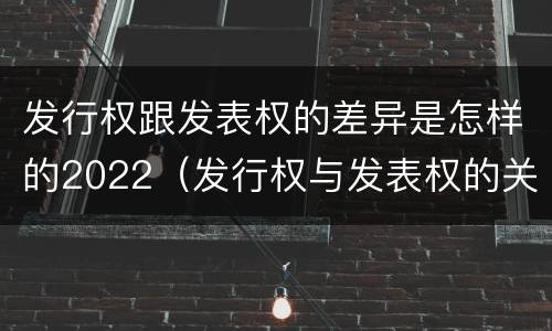 发行权跟发表权的差异是怎样的2022（发行权与发表权的关系）