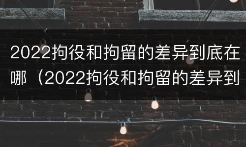 2022拘役和拘留的差异到底在哪（2022拘役和拘留的差异到底在哪查）