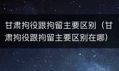 甘肃拘役跟拘留主要区别（甘肃拘役跟拘留主要区别在哪）