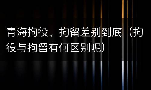 青海拘役、拘留差别到底（拘役与拘留有何区别呢）