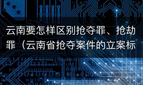 云南要怎样区别抢夺罪、抢劫罪（云南省抢夺案件的立案标准）