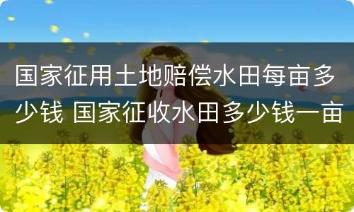 国家征用土地赔偿水田每亩多少钱 国家征收水田多少钱一亩文件2019年