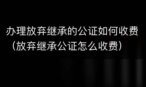 办理放弃继承的公证如何收费（放弃继承公证怎么收费）