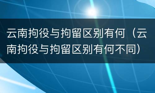 云南拘役与拘留区别有何（云南拘役与拘留区别有何不同）