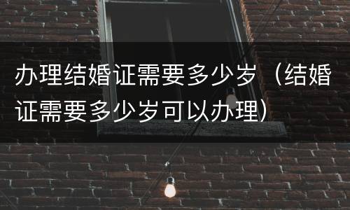 办理结婚证需要多少岁（结婚证需要多少岁可以办理）