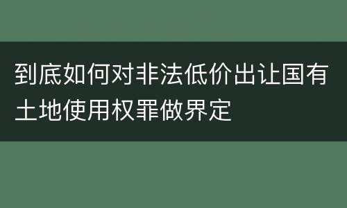 到底如何对非法低价出让国有土地使用权罪做界定