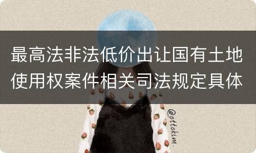 最高法非法低价出让国有土地使用权案件相关司法规定具体是什么重要内容