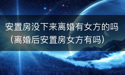 安置房没下来离婚有女方的吗（离婚后安置房女方有吗）