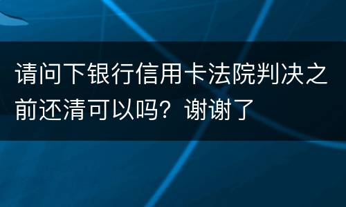 请问下银行信用卡法院判决之前还清可以吗？谢谢了