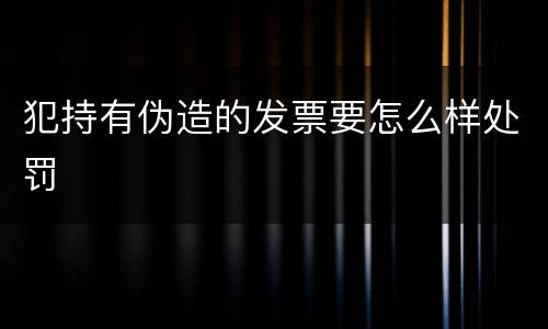 犯持有伪造的发票要怎么样处罚