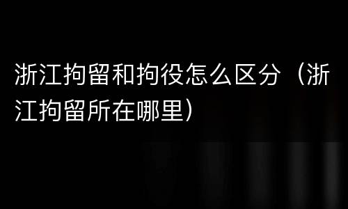 浙江拘留和拘役怎么区分（浙江拘留所在哪里）