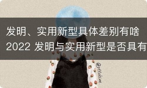 发明、实用新型具体差别有啥2022 发明与实用新型是否具有实用性