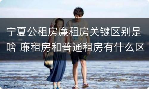 宁夏公租房廉租房关键区别是啥 廉租房和普通租房有什么区别