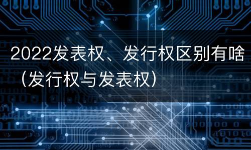 2022发表权、发行权区别有啥（发行权与发表权）