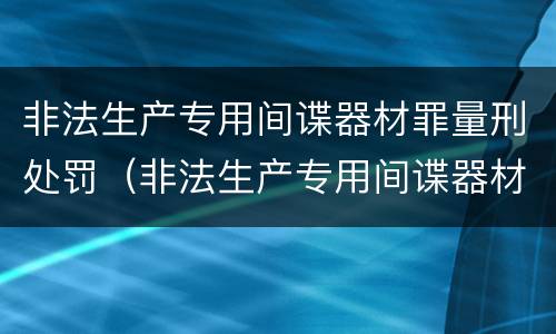 非法生产专用间谍器材罪量刑处罚（非法生产专用间谍器材罪量刑处罚依据）