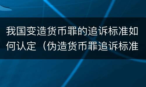 我国变造货币罪的追诉标准如何认定（伪造货币罪追诉标准）
