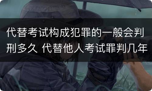 代替考试构成犯罪的一般会判刑多久 代替他人考试罪判几年
