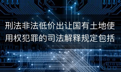 刑法非法低价出让国有土地使用权犯罪的司法解释规定包括哪些